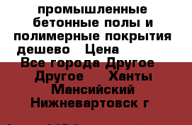 промышленные бетонные полы и полимерные покрытия дешево › Цена ­ 1 008 - Все города Другое » Другое   . Ханты-Мансийский,Нижневартовск г.